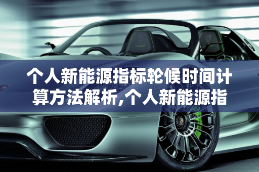 个人新能源指标轮候时间计算方法解析,个人新能源指标轮候时间怎么计算