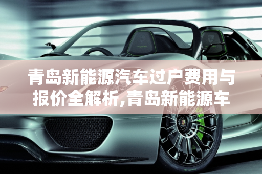 青岛新能源汽车过户费用与报价全解析,青岛新能源车过户费用,青岛新能源汽车报价