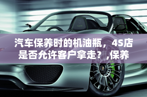 汽车保养时的机油瓶，4S店是否允许客户拿走？,保养时的机油瓶4s店会让拿走吗，汽车保养瓶