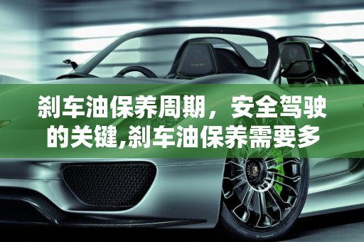 刹车油保养周期，安全驾驶的关键,刹车油保养需要多长时间