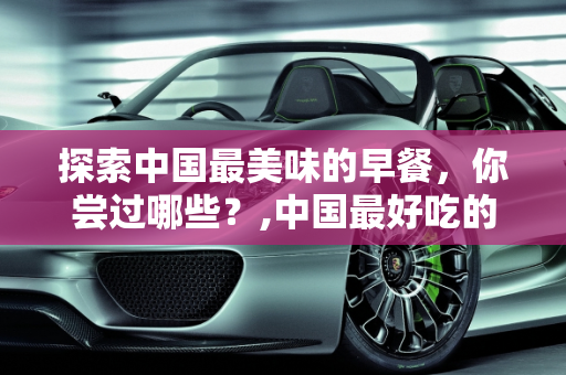 探索中国最美味的早餐，你尝过哪些？,中国最好吃的早餐，你吃过哪几种