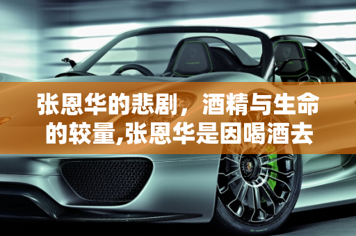 张恩华的悲剧，酒精与生命的较量,张恩华是因喝酒去世的吗？他喝了多少酒