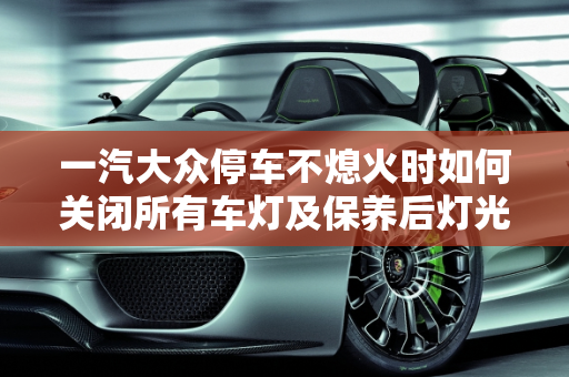 一汽大众停车不熄火时如何关闭所有车灯及保养后灯光关闭指南,一汽大众停车不熄火怎么关闭所有车灯,汽车保养后灯光怎么关