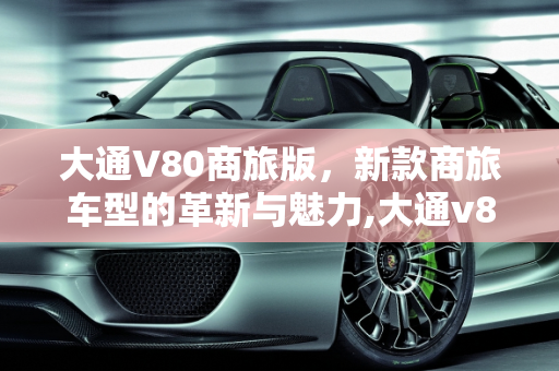 大通V80商旅版，新款商旅车型的革新与魅力,大通v80商旅版是什么意思,新款商旅版车型