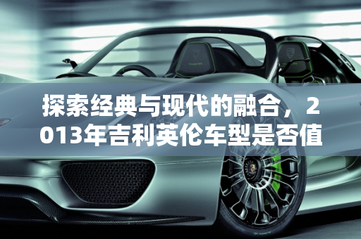 探索经典与现代的融合，2013年吉利英伦车型是否值得入手？,13年的吉利英伦值得入手吗，吉利2013新款车型英伦