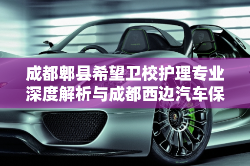 成都郫县希望卫校护理专业深度解析与成都西边汽车保养店推荐,成都郫县希望卫校护理专业怎么样，成都西边汽车保养店