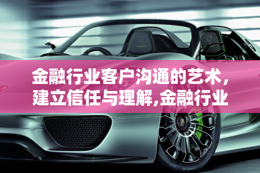 金融行业客户沟通的艺术，建立信任与理解,金融行业怎么跟客户聊天