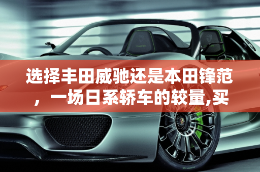 选择丰田威驰还是本田锋范，一场日系轿车的较量,买丰田威驰好还是买本田锋范好