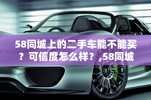 58同城上的二手车能不能买？可信度怎么样？,58同城上的二手车能不能买?可信度怎么样