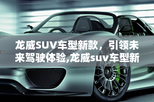 龙威SUV车型新款，引领未来驾驶体验,龙威suv车型新款,龙威suv车型新款