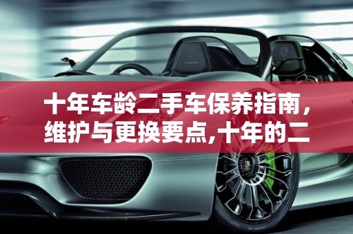 十年车龄二手车保养指南，维护与更换要点,十年的二手车该怎么保养,二手车需要换什么保养