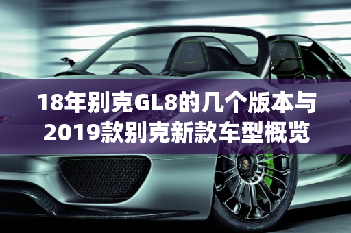 18年别克GL8的几个版本与2019款别克新款车型概览,18年别克gl8有几个版本，2019款别克新款车型