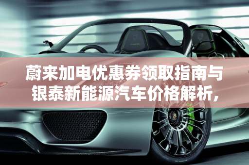 蔚来加电优惠券领取指南与银泰新能源汽车价格解析,蔚来加电优惠券怎么领取，银泰新能源汽车价格