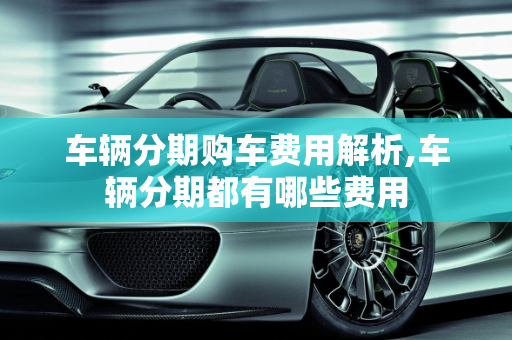 车辆分期购车费用解析,车辆分期都有哪些费用