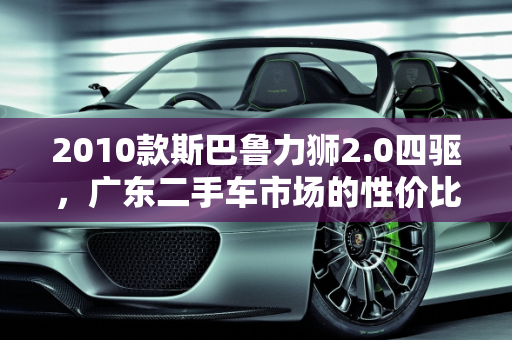 2010款斯巴鲁力狮2.0四驱，广东二手车市场的性价比之选,2010斯巴鲁力狮2.0四驱怎么样,力狮广东二手车