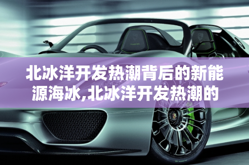 北冰洋开发热潮背后的新能源海冰,北冰洋开发热潮的成因，新能源海冰