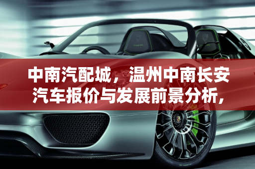 中南汽配城，温州中南长安汽车报价与发展前景分析,中南汽配城发展前景,温州中南长安汽车报价