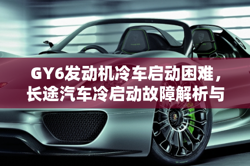 GY6发动机冷车启动困难，长途汽车冷启动故障解析与解决方案,GY6冷车启动困难，长途汽车冷启动故障