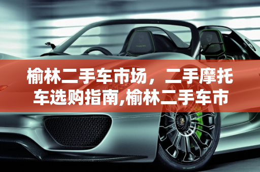 榆林二手车市场，二手摩托车选购指南,榆林二手车市场，二手摩托车选购指南