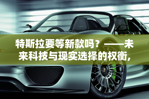 特斯拉要等新款吗？——未来科技与现实选择的权衡,特斯拉要等新款吗