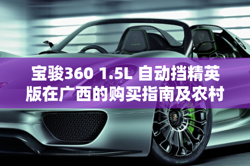 宝骏360 1.5L 自动挡精英版在广西的购买指南及农村适用性分析,宝骏360 1.5自动挡精英版在广西多少钱能拿到手？农村开合适吗