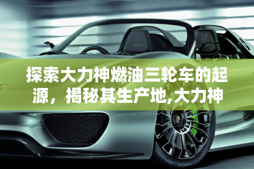 探索大力神燃油三轮车的起源，揭秘其生产地,大力神燃油三轮车是哪里生产的