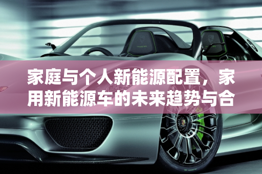 家庭与个人新能源配置，家用新能源车的未来趋势与合理比例,新能源家庭和个人分别配置比例,家用新能源车