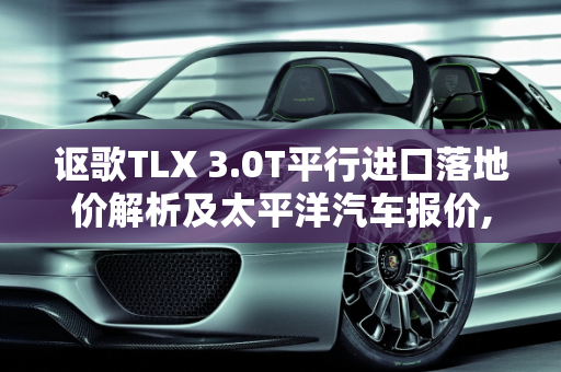 讴歌TLX 3.0T平行进口落地价解析及太平洋汽车报价,讴歌tlx3.0t平行进口落地价要多少，讴歌太平洋汽车报价