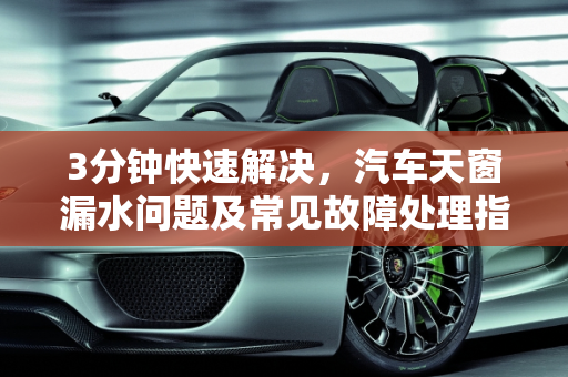 3分钟快速解决，汽车天窗漏水问题及常见故障处理指南,汽车天窗漏水怎么办3分钟教你解决,汽车天窗有什么故障吗