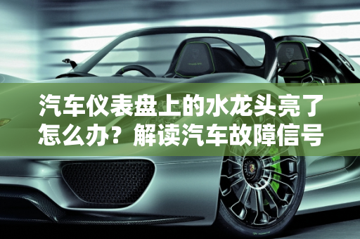 汽车仪表盘上的水龙头亮了怎么办？解读汽车故障信号,仪表盘上的水龙头亮了怎么办，汽车故障 水龙头