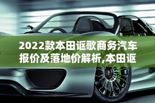 2022款本田讴歌商务汽车报价及落地价解析,本田讴歌2022款落地价，讴歌商务汽车报价