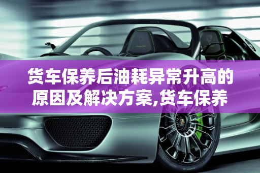 货车保养后油耗异常升高的原因及解决方案,货车保养完后油耗高怎么回事