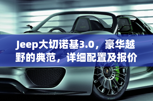 Jeep大切诺基3.0，豪华越野的典范，详细配置及报价解析,jeep大切诺基3.0详细配置及报价