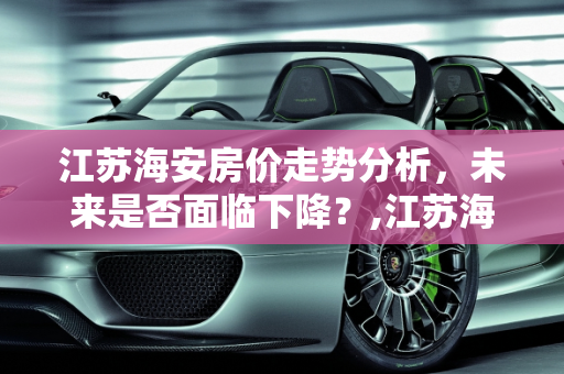 江苏海安房价走势分析，未来是否面临下降？,江苏海安的房价会下降吗
