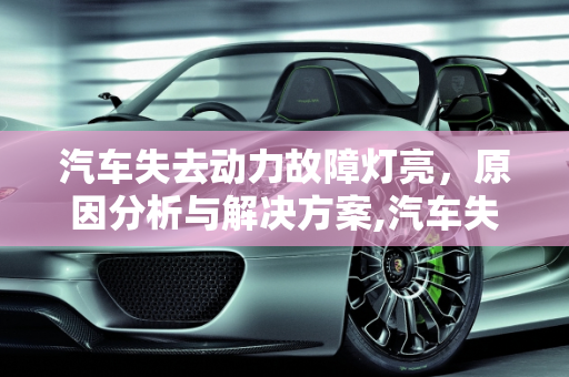 汽车失去动力故障灯亮，原因分析与解决方案,汽车失去动力故障灯亮