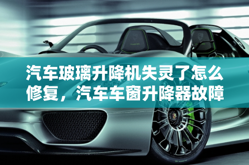 汽车玻璃升降机失灵了怎么修复，汽车车窗升降器故障维修指南,汽车玻璃升降机失灵了怎么修复,汽车车窗升降器故障维修