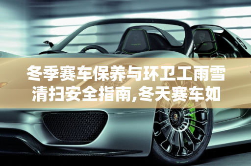 冬季赛车保养与环卫工雨雪清扫安全指南,冬天赛车如何保养,环卫工雨雪清扫注意事项