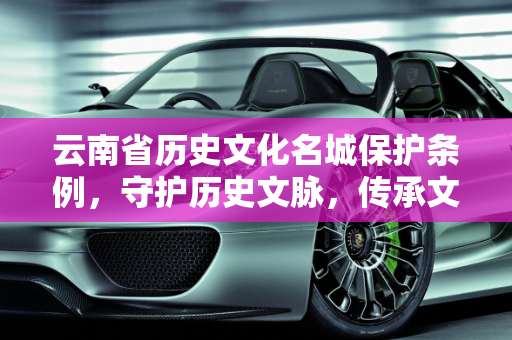 云南省历史文化名城保护条例，守护历史文脉，传承文化精髓,云南省历史文化名城保护条例