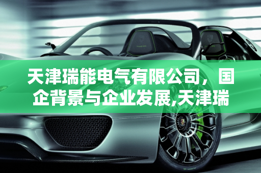 天津瑞能电气有限公司，国企背景与企业发展,天津瑞能电气有限公司是国企吗