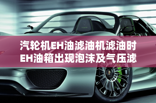 汽轮机EH油滤油机滤油时EH油箱出现泡沫及气压滤油机过滤慢的原因分析,汽轮机eh油滤油机滤油时eh油箱出现泡沫什么原因,气压滤油机过滤慢的原因