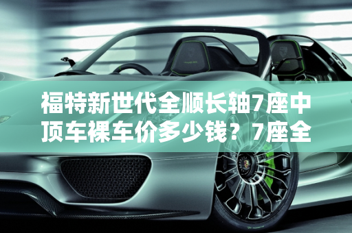福特新世代全顺长轴7座中顶车裸车价多少钱？7座全顺汽车报价解析,福特新世代全顺长轴7座中顶车裸车价多少钱，7座全顺汽车报价