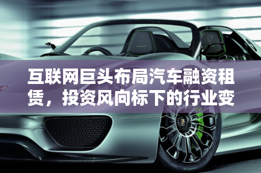 互联网巨头布局汽车融资租赁，投资风向标下的行业变革,互联网巨头阿里、腾讯、百度、京东纷纷布局汽车融资租赁领域，发出了什么投资风向