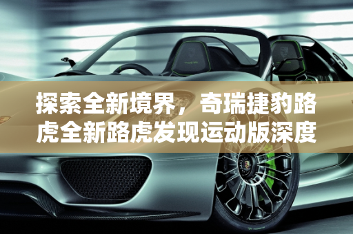 探索全新境界，奇瑞捷豹路虎全新路虎发现运动版深度解析,想了解奇瑞捷豹路虎新推出的全新路虎发现运动版，有人介绍一下吗