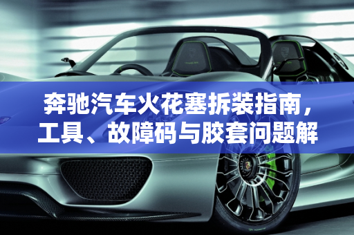 奔驰汽车火花塞拆装指南，工具、故障码与胶套问题解析,奔驰拆装火花塞需要什么工具，奔驰汽车火花塞胶套故障码