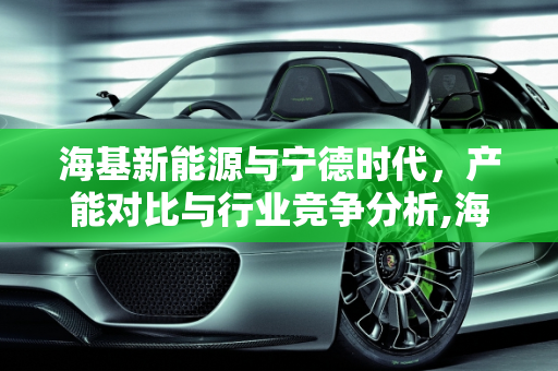 海基新能源与宁德时代，产能对比与行业竞争分析,海基新能源和宁德时代对比,海基新能源产能