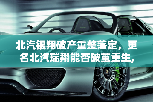 北汽银翔破产重整落定，更名北汽瑞翔能否破茧重生,北汽银翔破产重整落定，更名北汽瑞翔能否“破茧重生”