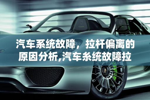 汽车系统故障，拉杆偏离的原因分析,汽车糸统故障拉杆偏离原因