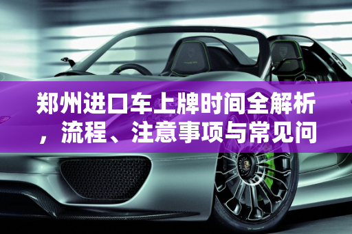 郑州进口车上牌时间全解析，流程、注意事项与常见问题,郑州进口车上牌时间