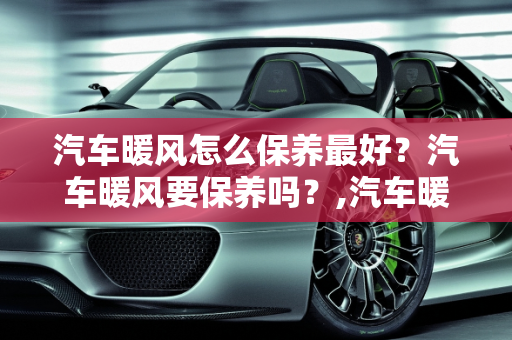 汽车暖风怎么保养最好？汽车暖风要保养吗？,汽车暖风怎么保养最好，汽车暖风要保养吗