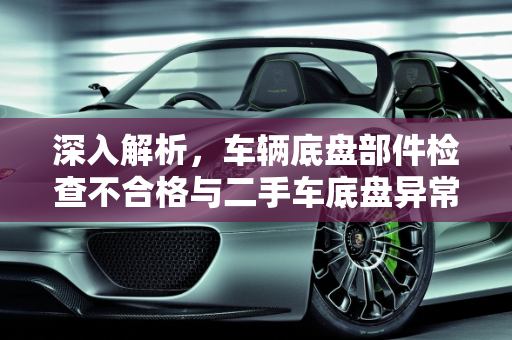 深入解析，车辆底盘部件检查不合格与二手车底盘异常识别技巧,车辆底盘部件检查不合格是什么意思,二手车地盘异常怎么看出来